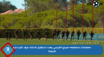 «مفاجآت محتملة» صراع الكرسي يهدد استقرار الاتحاد كيف تتم إدارة الأزمة؟